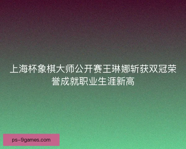 上海杯象棋大师公开赛王琳娜斩获双冠荣誉成就职业生涯新高