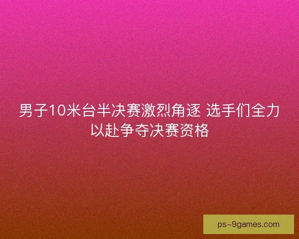 男子10米台半决赛激烈角逐 选手们全力以赴争夺决赛资格