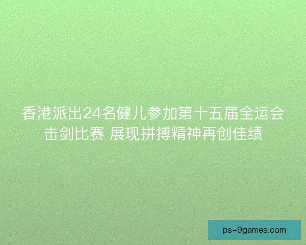 香港派出24名健儿参加第十五届全运会击剑比赛 展现拼搏精神再创佳绩