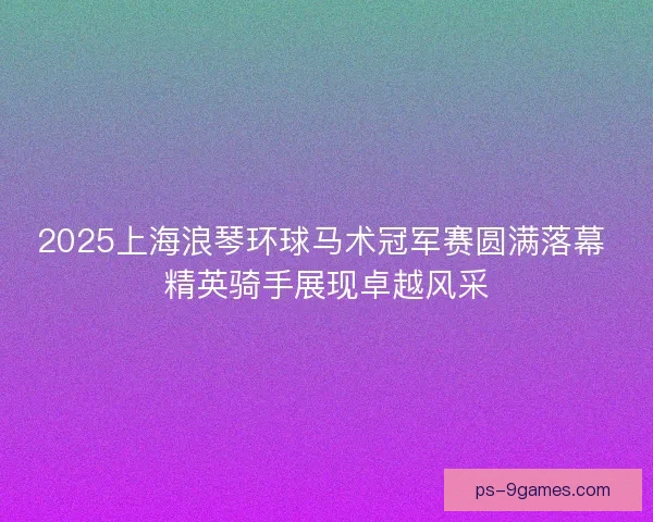 2025上海浪琴环球马术冠军赛圆满落幕 精英骑手展现卓越风采