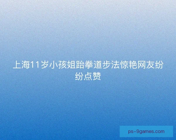 上海11岁小孩姐跆拳道步法惊艳网友纷纷点赞