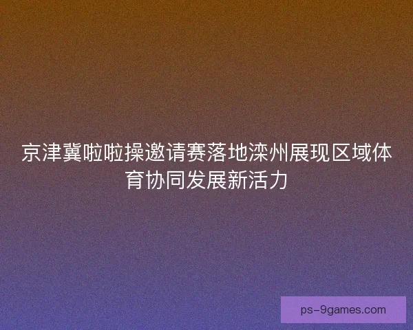 京津冀啦啦操邀请赛落地滦州展现区域体育协同发展新活力